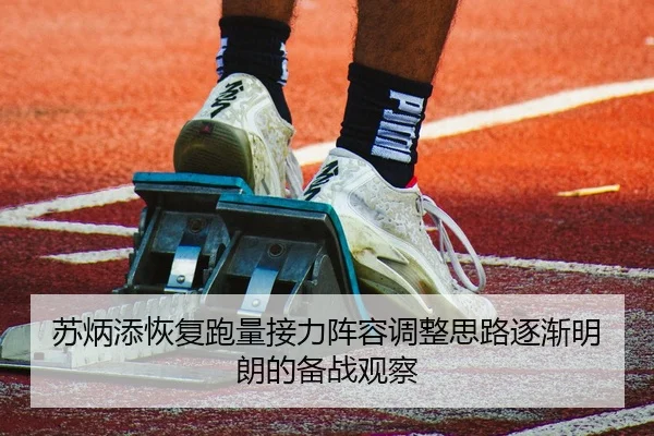 苏炳添恢复跑量接力阵容调整思路逐渐明朗的备战观察