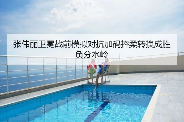 张伟丽卫冕战前模拟对抗加码摔柔转换成胜负分水岭