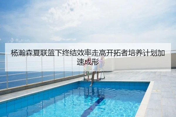 杨瀚森夏联篮下终结效率走高开拓者培养计划加速成形